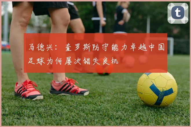 马德兴：奎罗斯防守能力卓越中国足球为何屡次错失良机