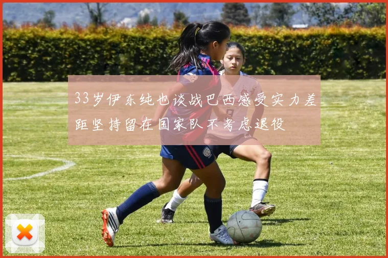 33岁伊东纯也谈战巴西感受实力差距坚持留在国家队不考虑退役