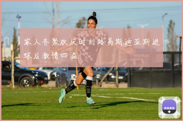 家人齐聚欢庆时刻路易斯迪亚斯进球后激情四溢