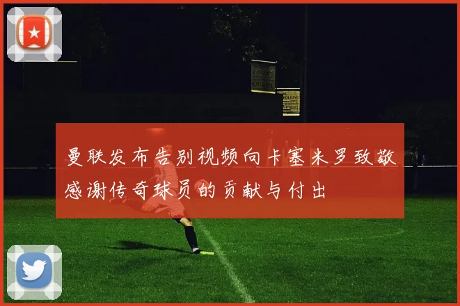 曼联发布告别视频向卡塞米罗致敬感谢传奇球员的贡献与付出