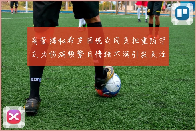 高管揭秘希罗困境合同负担重防守乏力伤病频繁且情绪不满引发关注