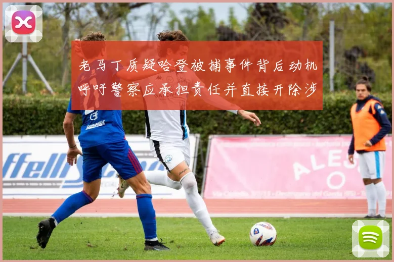 老马丁质疑哈登被捕事件背后动机呼吁警察应承担责任并直接开除涉事人员