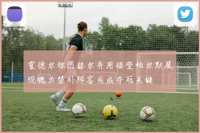 霍德尔称图赫尔弃用福登帕尔默展现魄力替补阵容或成夺冠关键