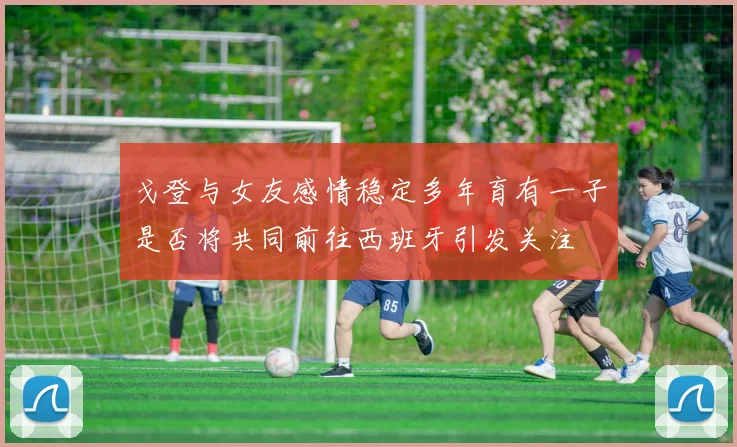 戈登与女友感情稳定多年育有一子是否将共同前往西班牙引发关注