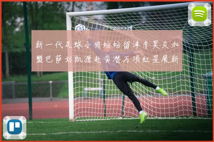 新一代足球小将纷纷留洋李昊炎加盟巴萨刘凯源赴黄潜万项红星展新希望