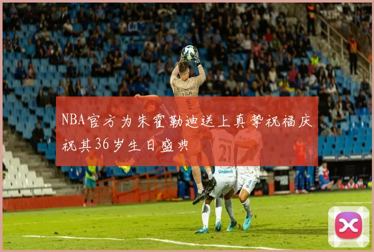 NBA官方为朱霍勒迪送上真挚祝福庆祝其36岁生日盛典