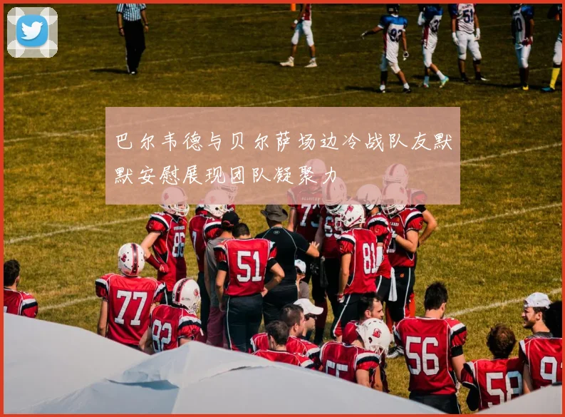 巴尔韦德与贝尔萨场边冷战队友默默安慰展现团队凝聚力