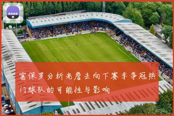 富保罗分析老詹去向下赛季争冠热门球队的可能性与影响