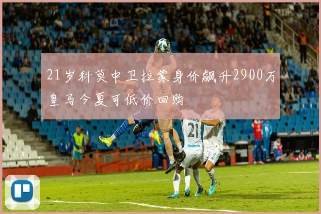 21岁科莫中卫拉蒙身价飙升2900万皇马今夏可低价回购